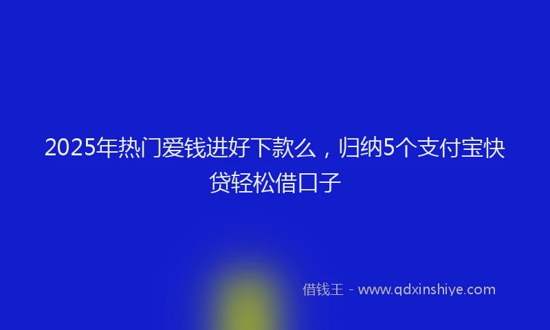 2025年热门爱钱进好下款么，归纳5个支付宝快贷轻松借口子
