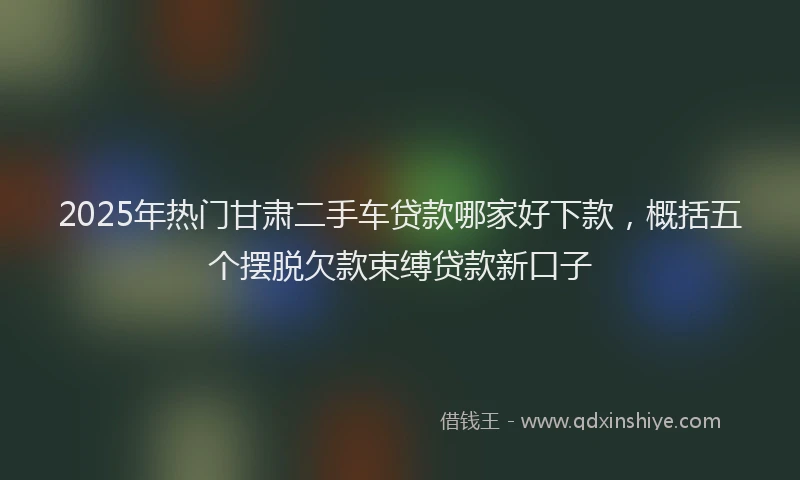 2025年热门甘肃二手车贷款哪家好下款，概括五个摆脱欠款束缚贷款新口子