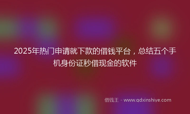 2025年热门申请就下款的借钱平台，总结五个手机身份证秒借现金的软件