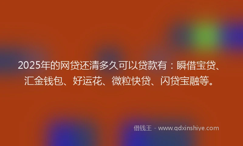 2025年的网贷还清多久可以贷款有：瞬借宝贷、汇金钱包、好运花、微粒快贷、闪贷宝融等。