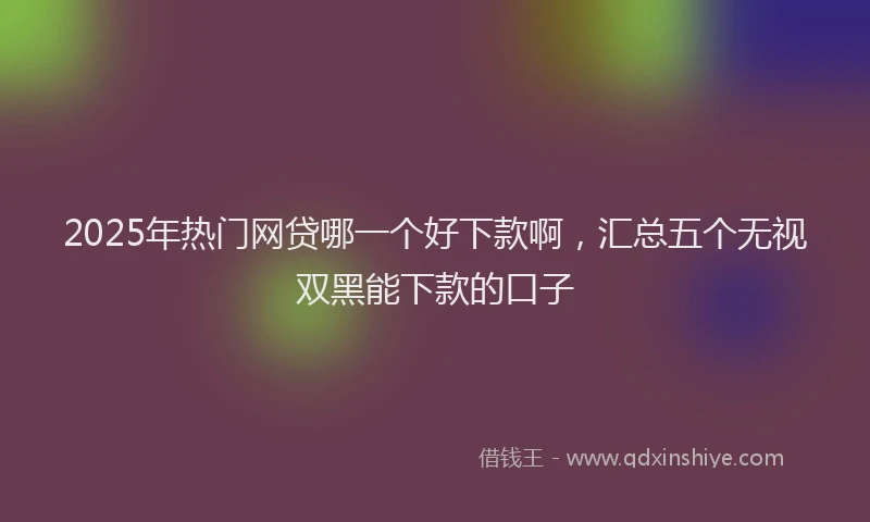 2025年热门网贷哪一个好下款啊，汇总五个无视双黑能下款的口子