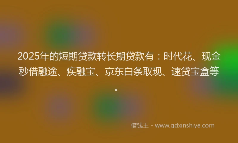 2025年的短期贷款转长期贷款有：时代花、现金秒借融途、疾融宝、京东白条取现、速贷宝盒等。