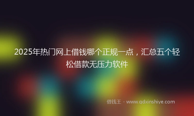 2025年热门网上借钱哪个正规一点，汇总五个轻松借款无压力软件