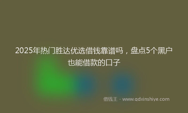 2025年热门胜达优选借钱靠谱吗,盘点5个黑户也能借款的口子
