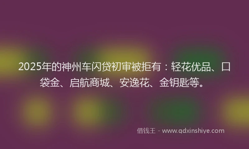2025年的神州车闪贷初审被拒有：轻花优品、口袋金、启航商城、安逸花、金钥匙等。