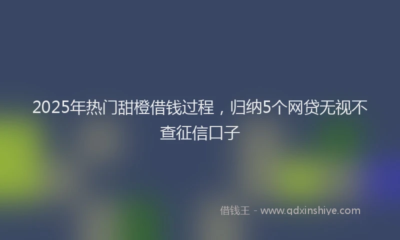 2025年热门甜橙借钱过程，归纳5个网贷无视不查征信口子