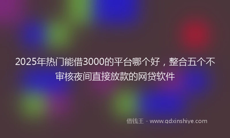 2025年热门能借3000的平台哪个好,整合五个不审核夜间直接放款的网贷软件