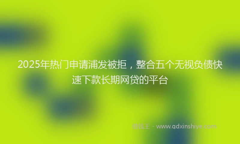 2025年热门申请浦发被拒，整合五个无视负债快速下款长期网贷的平台
