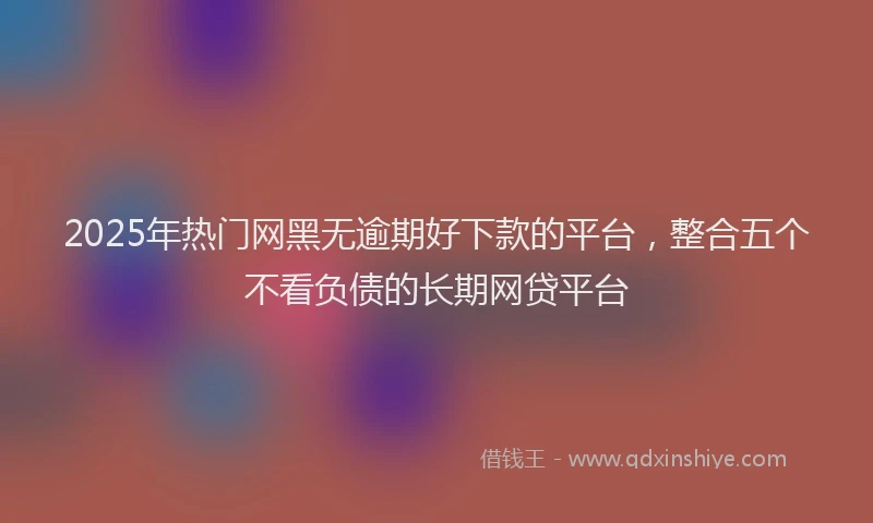 2025年热门网黑无逾期好下款的平台，整合五个不看负债的长期网贷平台