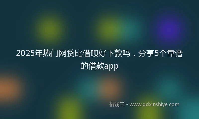 2025年热门网贷比借呗好下款吗，分享5个靠谱的借款app