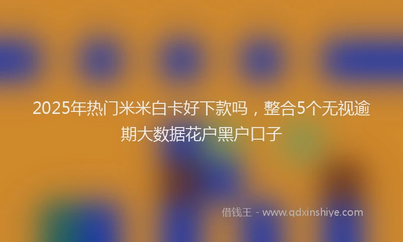 2025年热门米米白卡好下款吗，整合5个无视逾期大数据花户黑户口子