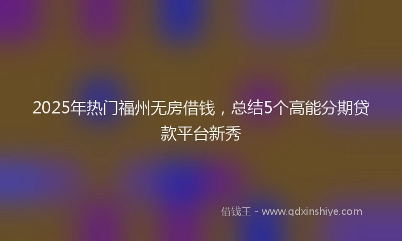 2025年热门福州无房借钱，总结5个高能分期贷款平台新秀