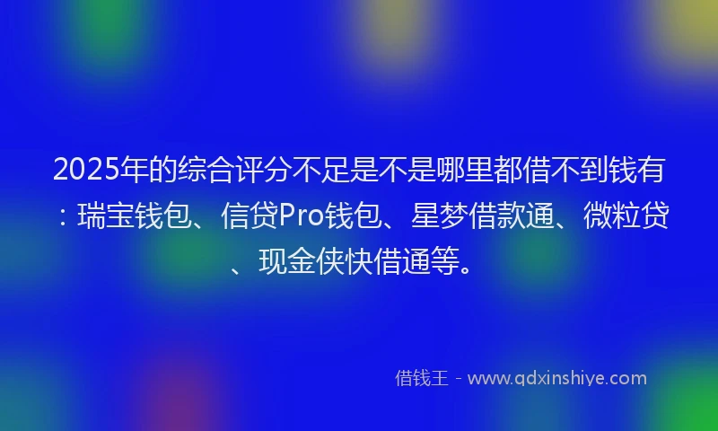 2025年的综合评分不足是不是哪里都借不到钱有：瑞宝钱包、信贷Pro钱包、星梦借款通、微粒贷、现金侠快借通等。