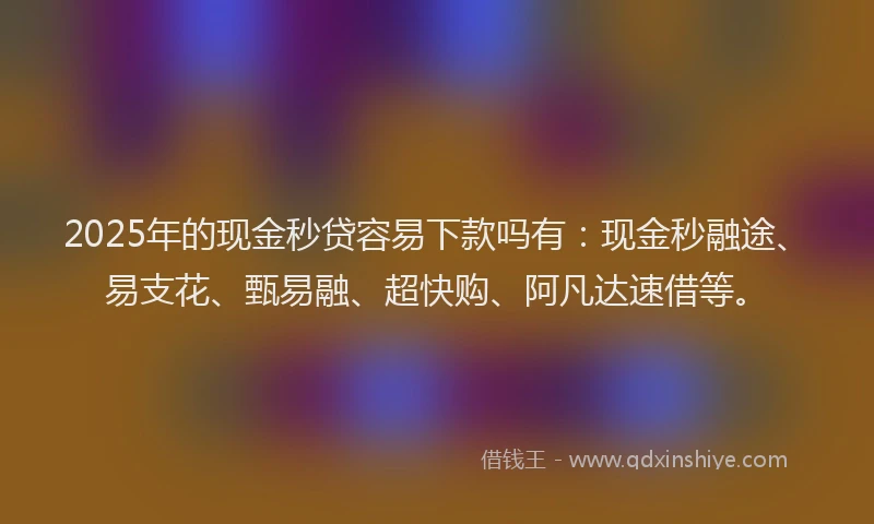 2025年的现金秒贷容易下款吗有：现金秒融途、易支花、甄易融、超快购、阿凡达速借等。