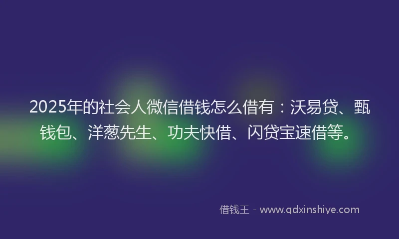 2025年的社会人微信借钱怎么借有：沃易贷、甄钱包、洋葱先生、功夫快借、闪贷宝速借等。