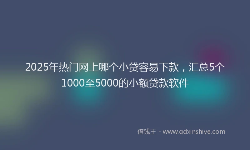 2025年热门网上哪个小贷容易下款，汇总5个1000至5000的小额贷款软件