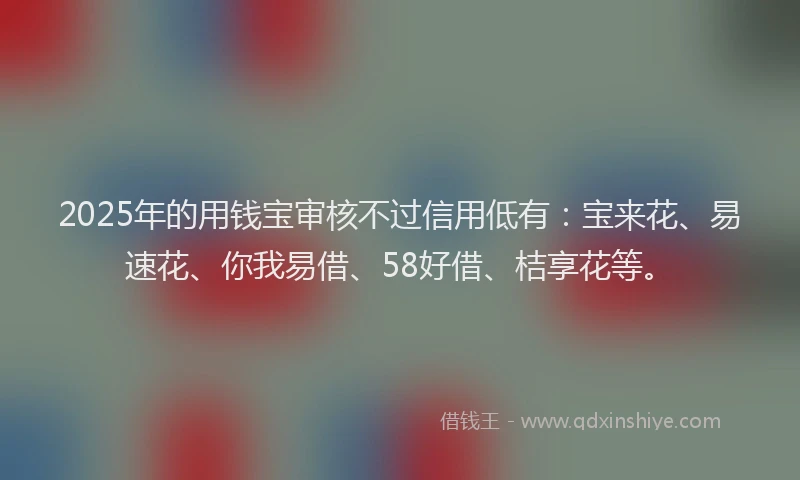 2025年的用钱宝审核不过信用低有：宝来花、易速花、你我易借、58好借、桔享花等。