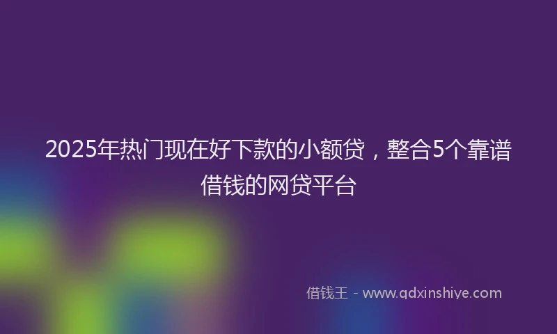 2025年热门现在好下款的小额贷，整合5个靠谱借钱的网贷平台