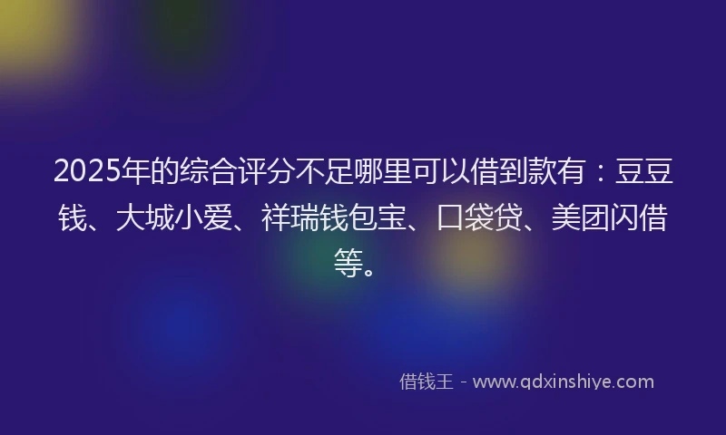 2025年的综合评分不足哪里可以借到款有：豆豆钱、大城小爱、祥瑞钱包宝、口袋贷、美团闪借等。