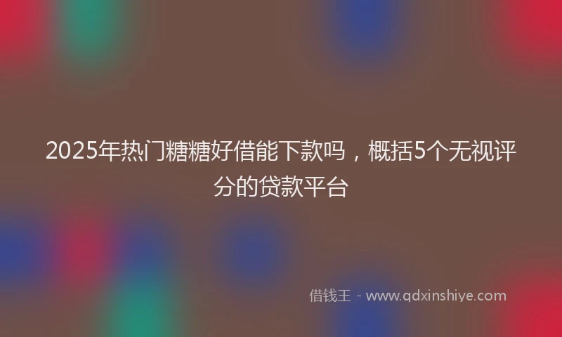 2025年热门糖糖好借能下款吗，概括5个无视评分的贷款平台