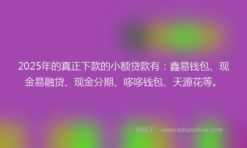 2025年的真正下款的小额贷款有:鑫易钱包、现金易融贷、现金分期、哆哆钱包、天源花等。