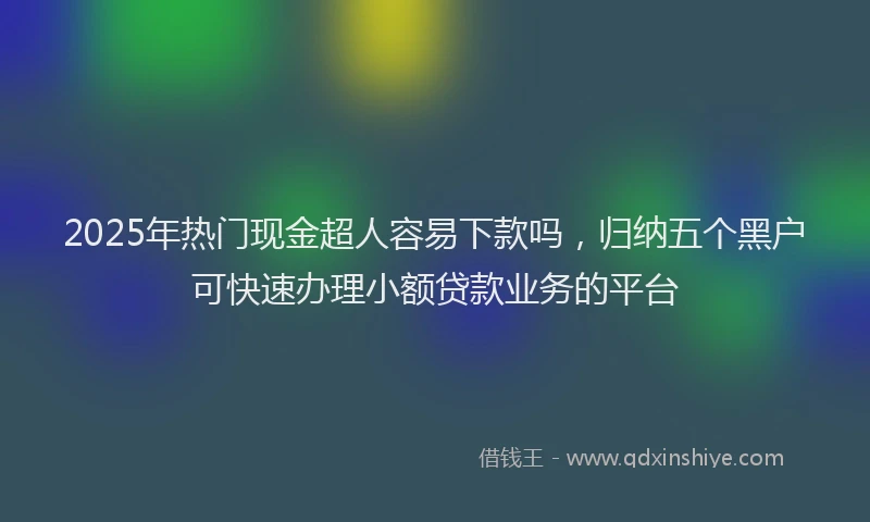 2025年热门现金超人容易下款吗,归纳五个黑户可快速办理小额贷款业务的平台