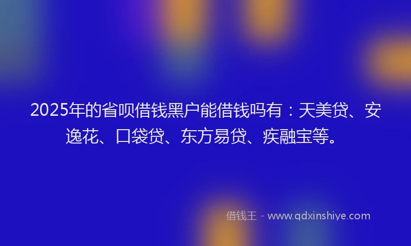 2025年的省呗借钱黑户能借钱吗有：天美贷、安逸花、口袋贷、东方易贷、疾融宝等。