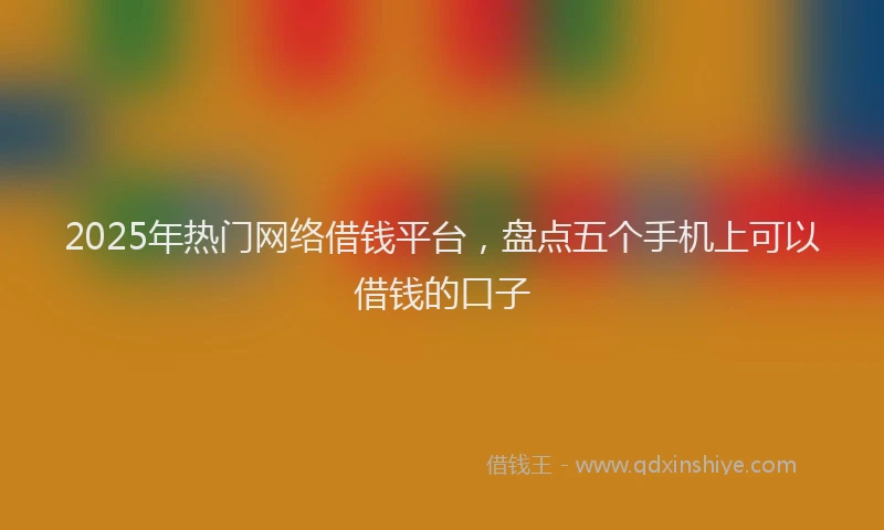 2025年热门网络借钱平台，盘点五个手机上可以借钱的口子