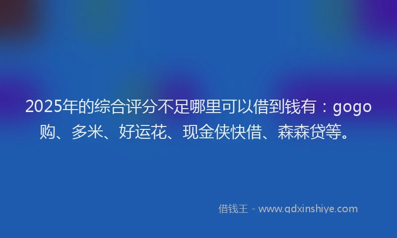 2025年的综合评分不足哪里可以借到钱有：gogo购、多米、好运花、现金侠快借、森森贷等。