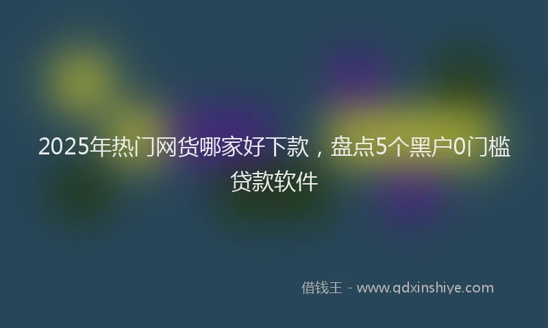 2025年热门网货哪家好下款，盘点5个黑户0门槛贷款软件