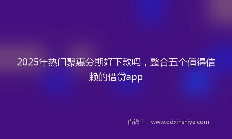 2025年热门聚惠分期好下款吗，整合五个值得信赖的借贷app