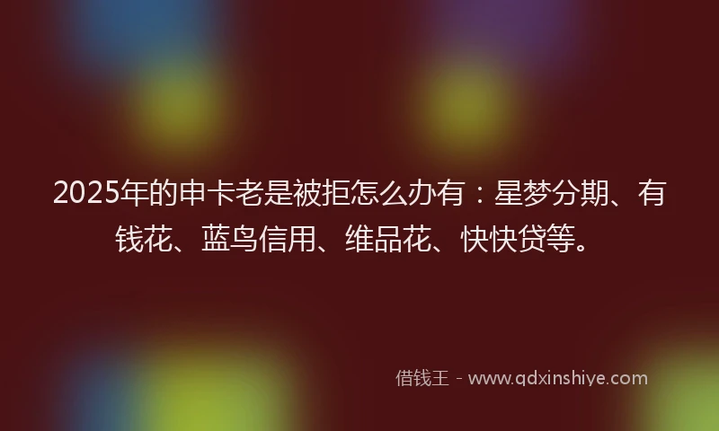 2025年的申卡老是被拒怎么办有：星梦分期、有钱花、蓝鸟信用、维品花、快快贷等。
