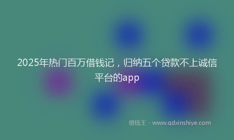 2025年热门百万借钱记，归纳五个贷款不上诚信平台的app
