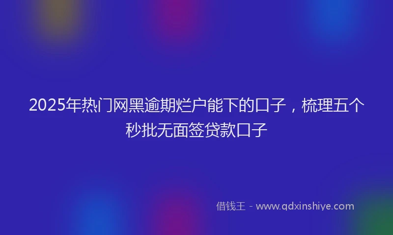 2025年热门网黑逾期烂户能下的口子，梳理五个秒批无面签贷款口子