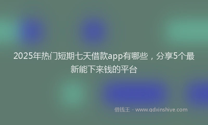 2025年热门短期七天借款app有哪些，分享5个最新能下来钱的平台