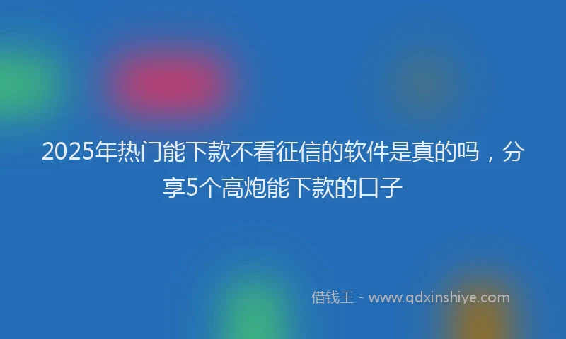 2025年热门能下款不看征信的软件是真的吗，分享5个高炮能下款的口子