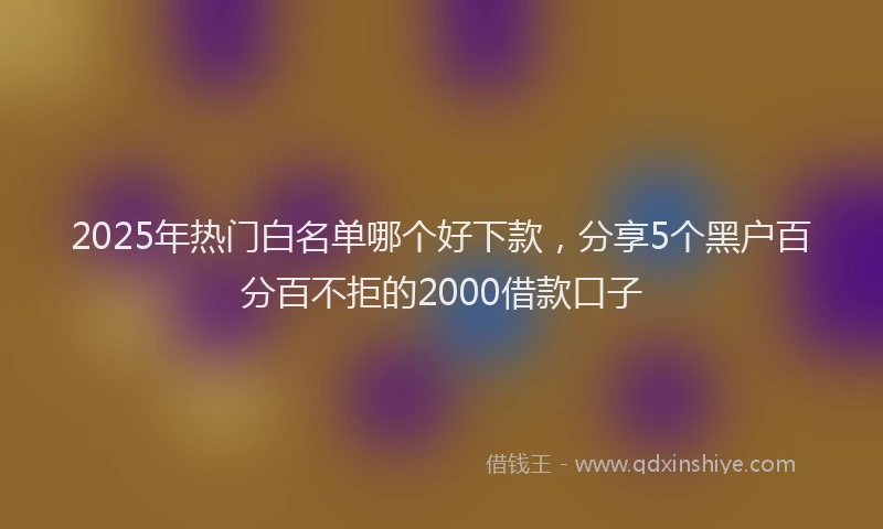 2025年热门白名单哪个好下款,分享5个黑户百分百不拒的2000借款口子