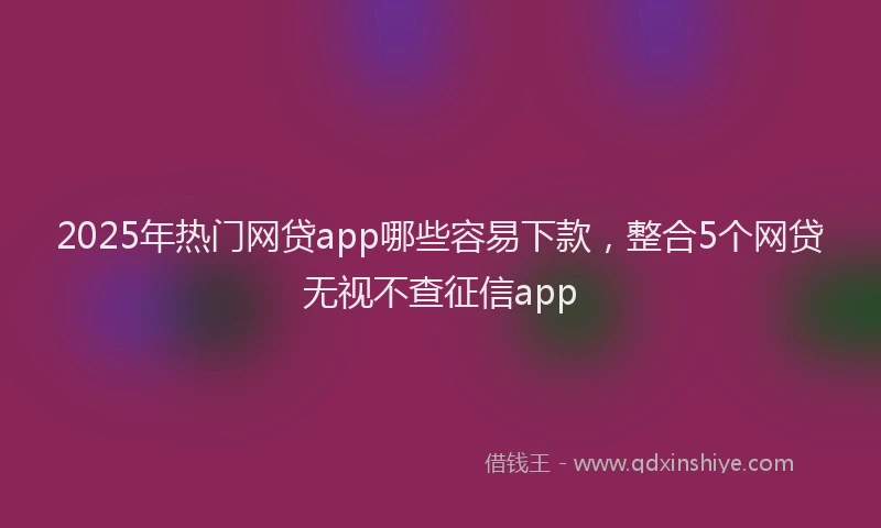 2025年热门网贷app哪些容易下款，整合5个网贷无视不查征信app