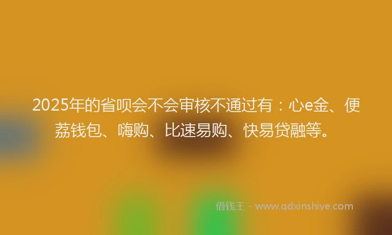 2025年的省呗会不会审核不通过有：心e金、便荔钱包、嗨购、比速易购、快易贷融等。