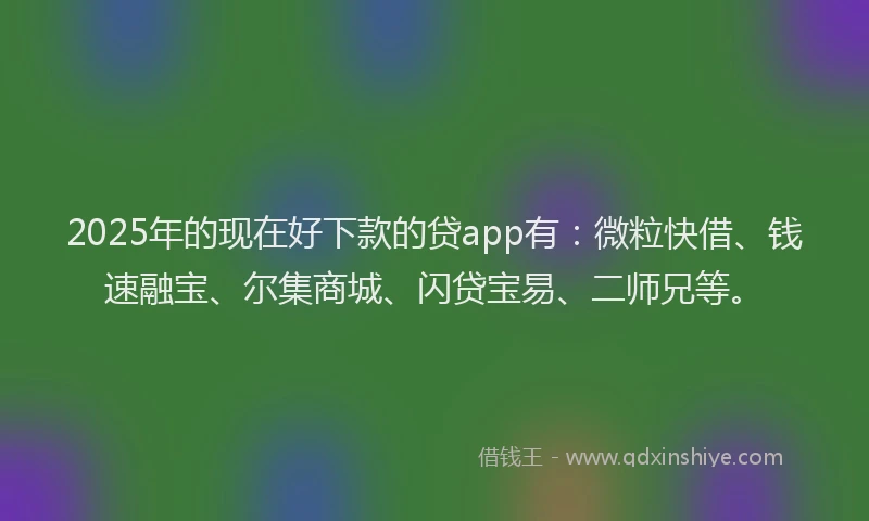 2025年的现在好下款的贷app有：微粒快借、钱速融宝、尔集商城、闪贷宝易、二师兄等。