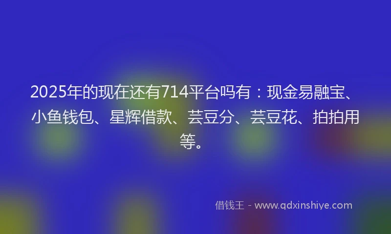 2025年的现在还有714平台吗有：现金易融宝、小鱼钱包、星辉借款、芸豆分、芸豆花、拍拍用等。
