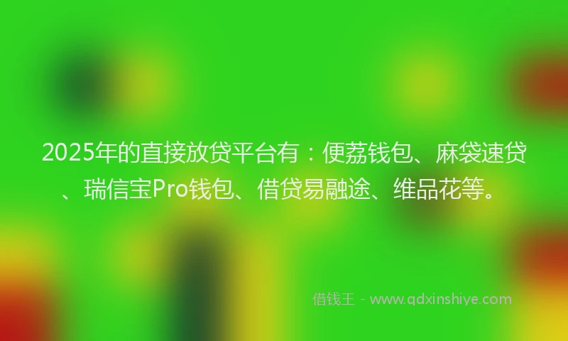 2025年的直接放贷平台有：便荔钱包、麻袋速贷、瑞信宝Pro钱包、借贷易融途、维品花等。