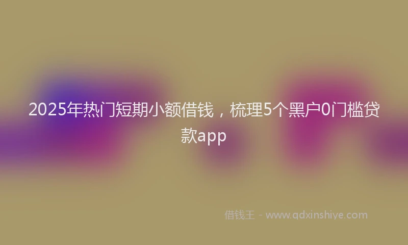 2025年热门短期小额借钱，梳理5个黑户0门槛贷款app