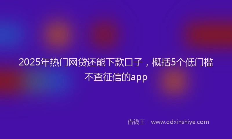 2025年热门网贷还能下款口子，概括5个低门槛不查征信的app