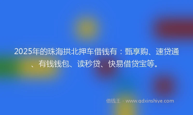 2025年的珠海拱北押车借钱有：甄享购、速贷通、有钱钱包、读秒贷、快易借贷宝等。