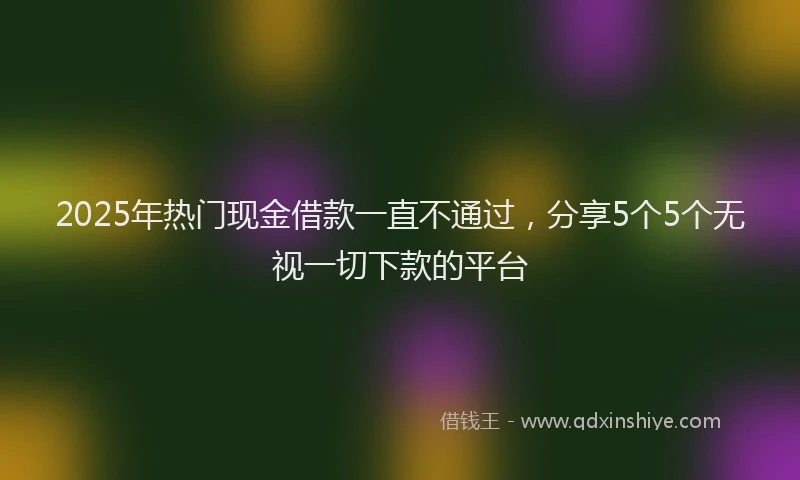2025年热门现金借款一直不通过，分享5个5个无视一切下款的平台