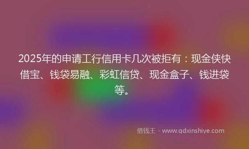 2025年的申请工行信用卡几次被拒有：现金侠快借宝、钱袋易融、彩虹信贷、现金盒子、钱进袋等。