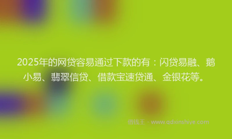 2025年的网贷容易通过下款的有：闪贷易融、鹅小易、翡翠信贷、借款宝速贷通、金银花等。