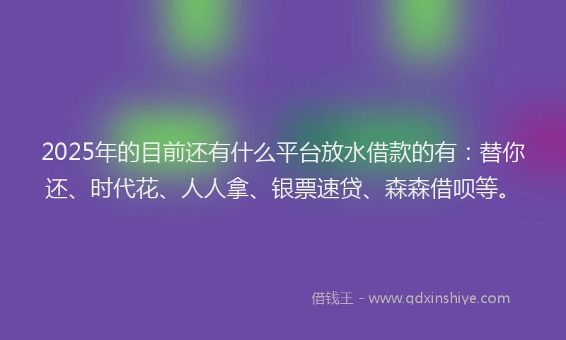 2025年的目前还有什么平台放水借款的有：替你还、时代花、人人拿、银票速贷、森森借呗等。