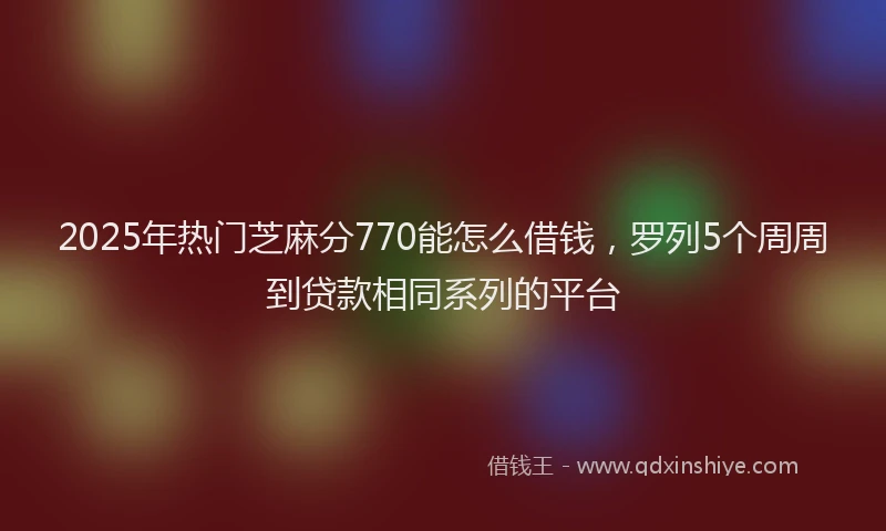 2025年热门芝麻分770能怎么借钱，罗列5个周周到贷款相同系列的平台